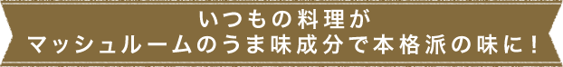 いつもの料理がマッシュルームのうま味成分で本格派の味に！